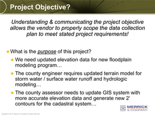 Project Objective?

            Understanding & communicating the project objective
            allows the vendor to properly scope the data collection
                   plan to meet stated project requirements!


        What                   is the purpose of this project?
                  We need updated elevation data for new floodplain
                   modeling program…
                  The county engineer requires updated terrain model for
                   storm water / surface water runoff and hydrologic
                   modeling…
                  The county assessor needs to update GIS system with
                   more accurate elevation data and generate new 2’
                   contours for the cadastral system…
PREXXXX 59
Copyright © 2010 Merrick & Company All rights reserved.
 