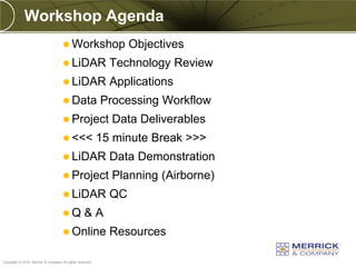 Workshop Agenda
                                      Workshop                  Objectives
                                      LiDAR                Technology Review
                                      LiDAR                Applications
                                      Data               Processing Workflow
                                      Project              Data Deliverables
                                      <<<                15 minute Break >>>
                                      LiDAR                Data Demonstration
                                      Project              Planning (Airborne)
                                      LiDAR                QC
                                     Q           &A
                                      Online               Resources
PREXXXX 6
Copyright © 2010 Merrick & Company All rights reserved.
 