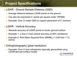 Project Specifications
 LiDAR    - Ground Sample Distance (GSD)
    Average distance between LiDAR points on the ground
    Can also be expressed in ‘points per square meter’ (PPSM)
    Example: One (1) meter GSD to support generation of 2’ contours

 LiDAR    - Vertical Accuracy
    Absolute accuracy of LiDAR points to known ground surface
    Example 1: ± One (1) foot vertical accuracy at 95% confidence
    Example 2: Root Mean Squared Error (RMSEZ) = 0.60 foot = 7.2
     inches

 Orthophotography       (pixel resolution)
    Example: One (1) foot orthophotos (typically georectified using
     LiDAR-derived surface model)
 