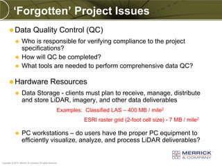 ‘Forgotten’ Project Issues
        Data                  Quality Control (QC)
              Who is responsible for verifying compliance to the project
               specifications?
              How will QC be completed?
              What tools are needed to perform comprehensive data QC?


        Hardware                               Resources
                  Data Storage - clients must plan to receive, manage, distribute
                   and store LiDAR, imagery, and other data deliverables
                                                      Examples: Classified LAS – 400 MB / mile2
                                                                ESRI raster grid (2-foot cell size) - 7 MB / mile2

                  PC workstations – do users have the proper PC equipment to
                   efficiently visualize, analyze, and process LiDAR deliverables?

PREXXXX 64
Copyright © 2010 Merrick & Company All rights reserved.
 