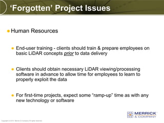 ‘Forgotten’ Project Issues

        Human                         Resources

                  End-user training - clients should train & prepare employees on
                   basic LiDAR concepts prior to data delivery


                  Clients should obtain necessary LiDAR viewing/processing
                   software in advance to allow time for employees to learn to
                   properly exploit the data


                  For first-time projects, expect some “ramp-up” time as with any
                   new technology or software


PREXXXX 65
Copyright © 2010 Merrick & Company All rights reserved.
 