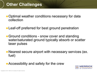 Other Challenges

            Optimal      weather conditions necessary for data
                 collection

            Leaf-off                         preferred for best ground penetration

            Ground      conditions - snow cover and standing
                 water/saturated ground typically absorb or scatter
                 laser pulses

            Nearest                           secure airport with necessary services (ex.
                 fuel)

            Accessibility                                and safety for the crew
PREXXXX 66
Copyright © 2010 Merrick & Company All rights reserved.
 