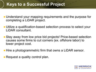 Keys to a Successful Project

 Understand your mapping requirements and the purpose for
 completing a LiDAR project.

 Utilize
      a qualification-based selection process to select your
 LiDAR consultant.

 Stayaway from low price bid projects! Price-based selection
 causes some firms to cut corners (ex. offshore labor) to
 lower project cost.

 Hire   a photogrammetric firm that owns a LiDAR sensor.

 Request    a quality control plan.
 
