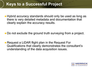 Keys to a Successful Project

 Hybrid accuracy standards should only be used as long as
 there is very detailed metadata and documentation that
 clearly explain the accuracy results.


 Do   not exclude the ground truth surveying from a project.


 Request a LiDAR flight plan in the Request For
 Qualifications that clearly demonstrates the consultant’s
 understanding of the data acquisition issues.
 