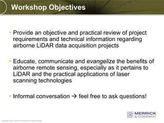 Workshop Objectives


          • Provide an objective and practical review of project
               requirements and technical information regarding
               airborne LiDAR data acquisition projects

          • Educate, communicate and evangelize the benefits of
               airborne remote sensing, especially as it pertains to
               LiDAR and the practical applications of laser
               scanning technologies

          • Informal conversation  feel free to ask questions!


PREXXXX 7
Copyright © 2010 Merrick & Company All rights reserved.
 