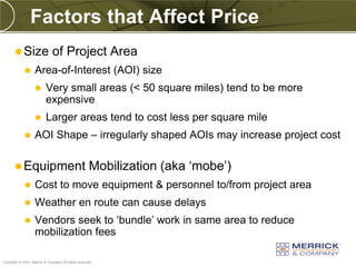 Factors that Affect Price
        Size                 of Project Area
                  Area-of-Interest (AOI) size
                         Very small areas (< 50 square miles) tend to be more
                          expensive
                         Larger areas tend to cost less per square mile
                  AOI Shape – irregularly shaped AOIs may increase project cost

        Equipment                                   Mobilization (aka ‘mobe’)
                  Cost to move equipment & personnel to/from project area
                  Weather en route can cause delays
                  Vendors seek to ‘bundle’ work in same area to reduce
                   mobilization fees

PREXXXX 70
Copyright © 2010 Merrick & Company All rights reserved.
 