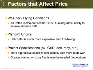 Factors that Affect Price

           Weather                             / Flying Conditions
                      Air traffic, inclement weather, dust, humidity affect ability to
                       acquire airborne data

           Platform                            Choice
                      Helicopter is much more expensive than fixed-wing


           Project                        Specifications (ex. GSD, accuracy, etc.)
                      More aggressive specifications usually cost more to deliver
                      Greater overlap or cross flights may be needed (vegetation)


PREXXXX 71
Copyright © 2010 Merrick & Company All rights reserved.
 
