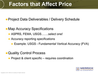 Factors that Affect Price

           Project                        Data Deliverables / Delivery Schedule

           Map                   Accuracy Specifications
                      ASPRS, FEMA, USGS…….select one!
                      Accuracy reporting specifications
                             Example: USGS - Fundamental Vertical Accuracy (FVA)


           Quality                        Control Process
                      Project & client specific – requires coordination



PREXXXX 72
Copyright © 2010 Merrick & Company All rights reserved.
 