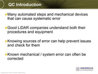 QC Introduction

          Many      automated steps and mechanical devices
              that can cause systematic error

          Good    LiDAR companies understand both their
              procedures and equipment

          Knowing    sources of error can help prevent issues
              and check for them

          Known     mechanical / system error can often be
              corrected


PREXXXX 74
Copyright © 2010 Merrick & Company All rights reserved.
 