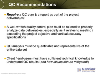 QC Recommendations

        Require     a QC plan & a report as part of the project
            deliverables!

       A     well-written quality control plan must be tailored to properly
            analyze data deliverables, especially as it relates to meeting /
            exceeding the project objective and vertical accuracy
            specifications

        QC     analysis must be quantifiable and representative of the
            entire data set

        Client   / end-users must have sufficient technical knowledge to
            understand QC results (and how issues can be mitigated!)

PREXXXX 75
Copyright © 2010 Merrick & Company All rights reserved.
 