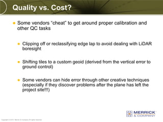 Quality vs. Cost?

                    Some vendors “cheat” to get around proper calibration and
                     other QC tasks


                           Clipping off or reclassifying edge lap to avoid dealing with LiDAR
                            boresight

                           Shifting tiles to a custom geoid (derived from the vertical error to
                            ground control)

                           Some vendors can hide error through other creative techniques
                            (especially if they discover problems after the plane has left the
                            project site!!!)




PREXXXX 78
Copyright © 2010 Merrick & Company All rights reserved.
 