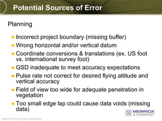 Potential Sources of Error

        Planning

              Incorrect project boundary (missing buffer)
              Wrong horizontal and/or vertical datum
              Coordinate conversions & translations (ex. US foot
               vs. international survey foot)
              GSD inadequate to meet accuracy expectations
              Pulse rate not correct for desired flying altitude and
               vertical accuracy
              Field of view too wide for adequate penetration in
               vegetation
              Too small edge lap could cause data voids (missing
               data)
PREXXXX 79
Copyright © 2010 Merrick & Company All rights reserved.
 