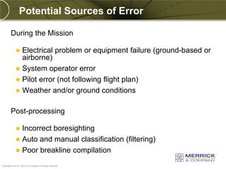 Potential Sources of Error

        During the Mission

              Electrical problem or equipment failure (ground-based or
               airborne)
              System operator error
              Pilot error (not following flight plan)
              Weather and/or ground conditions


        Post-processing

              Incorrect boresighting
              Auto and manual classification (filtering)
              Poor breakline compilation
PREXXXX 80
Copyright © 2010 Merrick & Company All rights reserved.
 