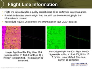 Flight Line Information
   • Flight line info allows for a quality control check to be performed in overlap areas
   • If a shift is detected within a flight line, this shift can be corrected if flight line
        information is present
   • You should request unique flight line information in your LiDAR dataset




       Unique flight line IDs. Flight line ID 4           Non-unique flight line IDs. Flight line ID
      (pink) is shifted +1 foot. Flight line ID 5         1 (green) is shifted +1 foot. Flight line ID
      (yellow) is not shifted. This data can be               1 (green) is not shifted. This data
                      corrected.                                    cannot be corrected.

PREXXXX 82
Copyright © 2010 Merrick & Company All rights reserved.
 