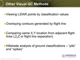 Other Visual QC Methods

          Viewing                             LiDAR points by classification values


          Overlaying                                     contours generated by flight line


          Comparing                              same X,Y location from adjacent flight
              lines (                          Z or flight line separation)


          Hillshade    analysis of ground classifications – “pits”
              and “spikes”

PREXXXX 83
Copyright © 2010 Merrick & Company All rights reserved.
 
