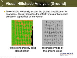 Visual Hillshade Analysis (Ground)

          Allows     users to visually inspect the ground classification for
              anomalies. Quickly identifies the effectiveness of bare-earth
              extraction capabilities of the vendor.




                      Points rendered by data             Hillshade image of
                           classification                  the ground class
PREXXXX 84
Copyright © 2010 Merrick & Company All rights reserved.
 