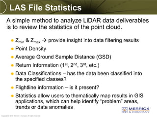 LAS File Statistics
       A simple method to analyze LiDAR data deliverables
       is to review the statistics of the point cloud.

                  Zmin & Zmax  provide insight into data filtering results
                  Point Density
                  Average Ground Sample Distance (GSD)
                  Return Information (1st, 2nd, 3rd, etc.)
                  Data Classifications – has the data been classified into
                   the specified classes?
                  Flightline information – is it present?
                  Statistics allow users to thematically map results in GIS
                   applications, which can help identify “problem” areas,
                   trends or data anomalies
PREXXXX 87
Copyright © 2010 Merrick & Company All rights reserved.
 