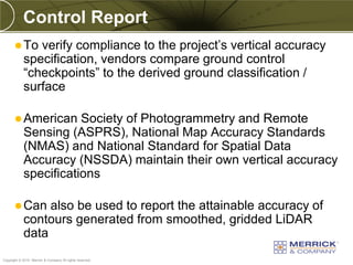 Control Report
        To    verify compliance to the project’s vertical accuracy
            specification, vendors compare ground control
            “checkpoints” to the derived ground classification /
            surface

        American      Society of Photogrammetry and Remote
            Sensing (ASPRS), National Map Accuracy Standards
            (NMAS) and National Standard for Spatial Data
            Accuracy (NSSDA) maintain their own vertical accuracy
            specifications

        Can     also be used to report the attainable accuracy of
            contours generated from smoothed, gridded LiDAR
            data
PREXXXX 88
Copyright © 2010 Merrick & Company All rights reserved.
 