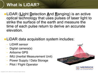 What is LiDAR?

        LiDAR      (Light Detection And Ranging) is an active
            optical technology that uses pulses of laser light to
            strike the surface of the earth and measure the
            time of each pulse return to derive an accurate
            elevation.

        LiDAR                          data acquisition system includes:
             •     LiDAR sensor
             •     Digital camera(s)
             •     Airborne GPS
             •     IMU (Inertial Measurement Unit)
             •     Power Supply / Data Storage
             •     Pilot / Flight Operator
PREXXXX 9
Copyright © 2010 Merrick & Company All rights reserved.
 