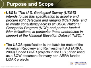 Purpose and Scope
        USGS:      “The U.S. Geological Survey (USGS)
            intends to use this specification to acquire and
            procure light detection and ranging (lidar) data, and
            to create consistency across all USGS National
            Geospatial Program (NGP) and partner funded
            lidar collections, in particular those undertaken in
            support of the National Elevation Dataset (NED).”

        The    USGS specification is the basis for most of the
            American Recovery and Reinvestment Act (ARRA,
            2009) funded LiDAR projects in the U.S.; often used
            as a SOW document for many non-ARRA funded
            LiDAR projects
PREXXXX 90
Copyright © 2010 Merrick & Company All rights reserved.
 