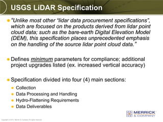 USGS LiDAR Specification
        “Unlike most other “lidar data procurement specifications”,
            which are focused on the products derived from lidar point
            cloud data; such as the bare-earth Digital Elevation Model
            (DEM), this specification places unprecedented emphasis
            on the handling of the source lidar point cloud data.”

        Defines     minimum parameters for compliance; additional
            project upgrades listed (ex. increased vertical accuracy)

        Specification                                    divided into four (4) main sections:
                  Collection
                  Data Processing and Handling
                  Hydro-Flattening Requirements
                  Data Deliverables

PREXXXX 91
Copyright © 2010 Merrick & Company All rights reserved.
 
