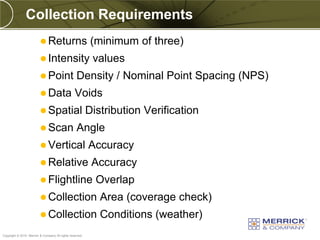 Collection Requirements
                          Returns                         (minimum of three)
                          Intensity                       values
                          Point                  Density / Nominal Point Spacing (NPS)
                          Data                  Voids
                          Spatial                        Distribution Verification
                          Scan                   Angle
                          Vertical                       Accuracy
                          Relative                        Accuracy
                          Flightline                       Overlap
                          Collection                        Area (coverage check)
                          Collection                        Conditions (weather)
PREXXXX 92
Copyright © 2010 Merrick & Company All rights reserved.
 