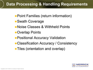 Data Processing & Handling Requirements

                                  Point                  Families (return information)
                                  Swath                   Coverage
                                  Noise                   Classes & Withheld Points
                                  Overlap                   Points
                                  Positional                  Accuracy Validation
                                  Classification                 Accuracy / Consistency
                                  Tiles                  (orientation and overlap)



PREXXXX 94
Copyright © 2010 Merrick & Company All rights reserved.
 