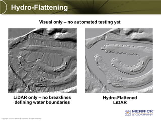 Hydro-Flattening
                                                   Visual only – no automated testing yet




                LiDAR only – no breaklines                                      Hydro-Flattened
                defining water boundaries                                           LiDAR

PREXXXX 95
Copyright © 2010 Merrick & Company All rights reserved.
 