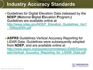 Industry Accuracy Standards
          Guidelines    for Digital Elevation Data (released by the
              NDEP (National Digital Elevation Program.)
              Guidelines are available online at
              http://www.ndep.gov/NDEP_Elevation_Guidelines_Ver1
              _10May2004.pdf


          ASPRS       Guidelines Vertical Accuracy Reporting for
              LiDAR Data. Guidelines were subsequently adopted
              from NDEP, and are available online at
              http://www.asprs.org/society/committees/LIDAR/Downlo
              ads/Vertical_Accuracy_Reporting_for_LIDAR_Data.pdf



PREXXXX 97
Copyright © 2010 Merrick & Company All rights reserved.
 