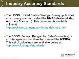 Industry Accuracy Standards

          The     USGS (United States Geologic Survey) publishes
              an accuracy standard called the NMAS (National Map
              Accuracy Standard.) This document is available
              online at
              http://rockyweb.cr.usgs.gov/nmpstds/nmas.html


          The     FGDC (Federal Geographic Data Committee) is
              an interagency committee that created the NSSDA.
              This set of guidelines are available online at
              http://www.fgdc.gov/standards


PREXXXX 98
Copyright © 2010 Merrick & Company All rights reserved.
 