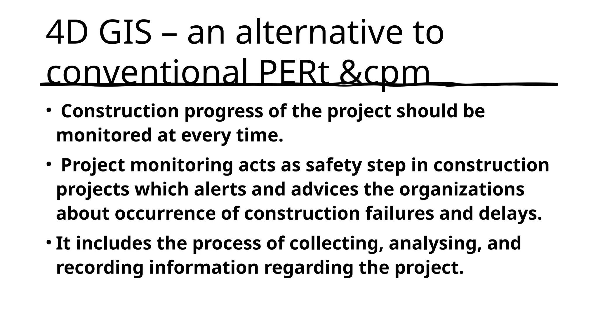 4D GIS – an alternative to
conventional PERt &cpm
• Construction progress of the project should be
monitored at every time.
• Project monitoring acts as safety step in construction
projects which alerts and advices the organizations
about occurrence of construction failures and delays.
• It includes the process of collecting, analysing, and
recording information regarding the project.
 