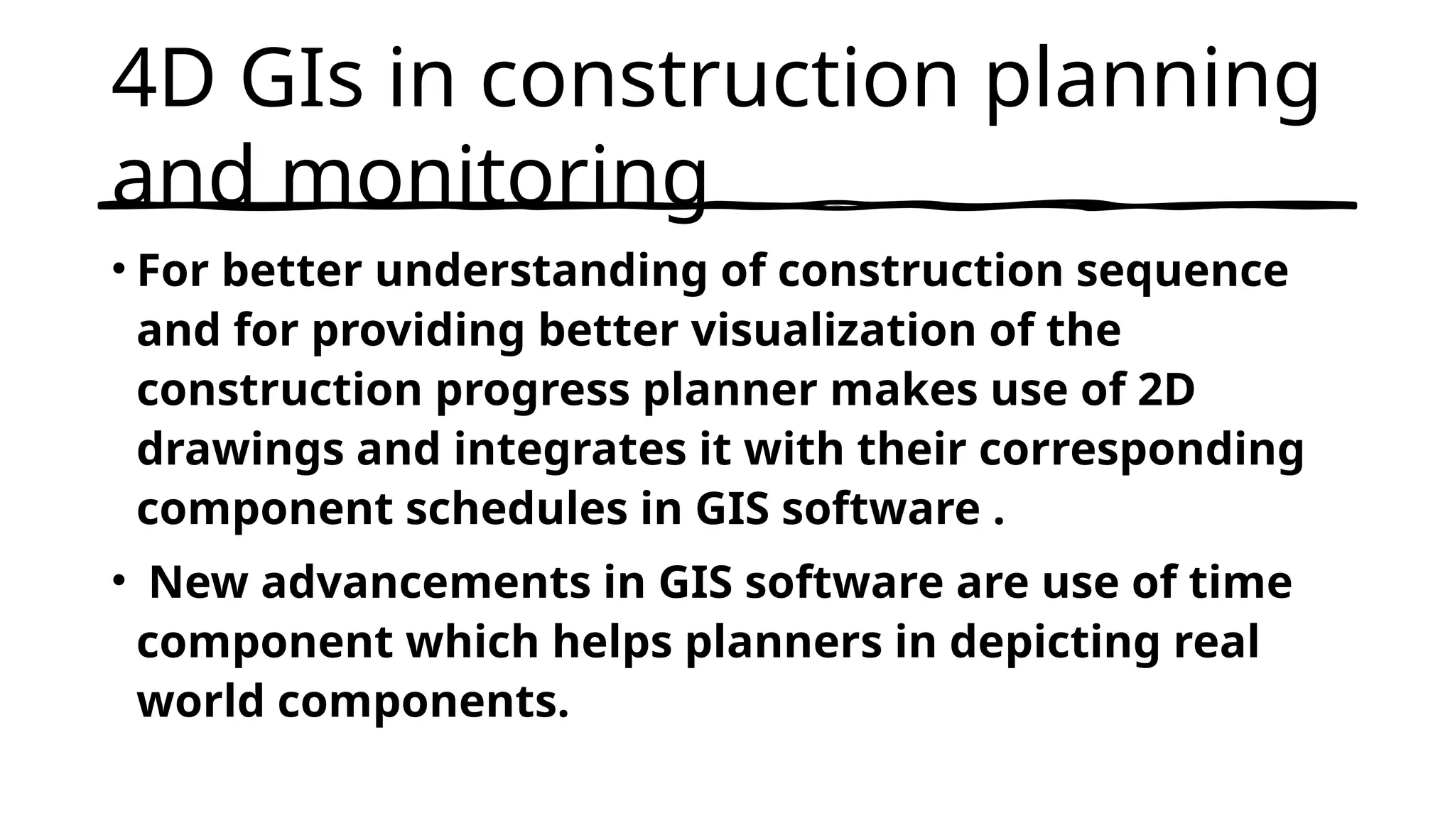 4D GIs in construction planning
and monitoring
• For better understanding of construction sequence
and for providing better visualization of the
construction progress planner makes use of 2D
drawings and integrates it with their corresponding
component schedules in GIS software .
• New advancements in GIS software are use of time
component which helps planners in depicting real
world components.
 