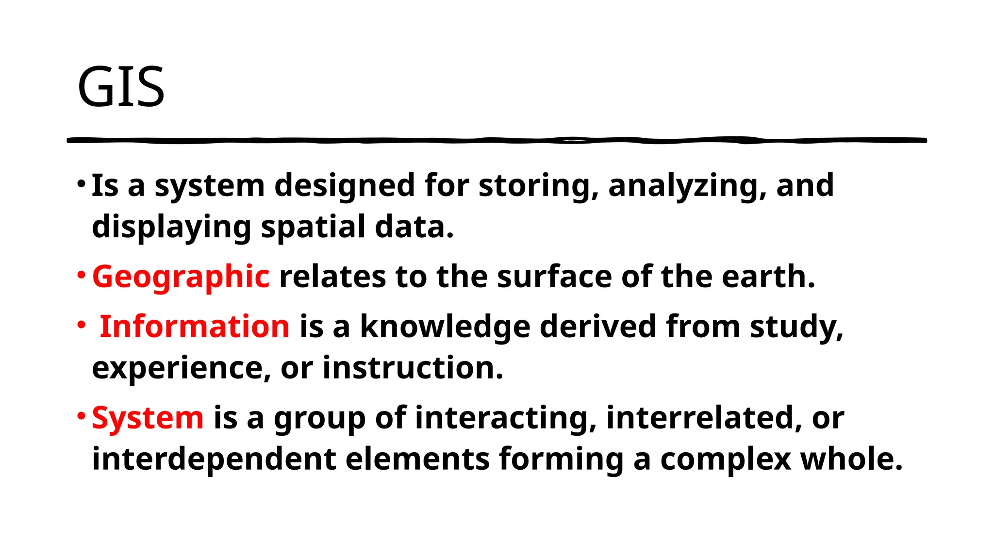 GIS
• Is a system designed for storing, analyzing, and
displaying spatial data.
• Geographic relates to the surface of the earth.
• Information is a knowledge derived from study,
experience, or instruction.
• System is a group of interacting, interrelated, or
interdependent elements forming a complex whole.
 