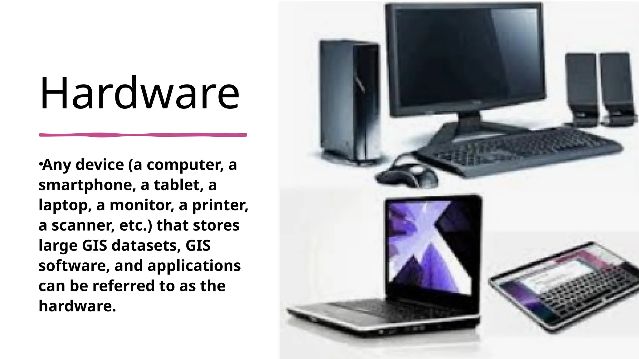 Hardware
•Any device (a computer, a
smartphone, a tablet, a
laptop, a monitor, a printer,
a scanner, etc.) that stores
large GIS datasets, GIS
software, and applications
can be referred to as the
hardware.
 