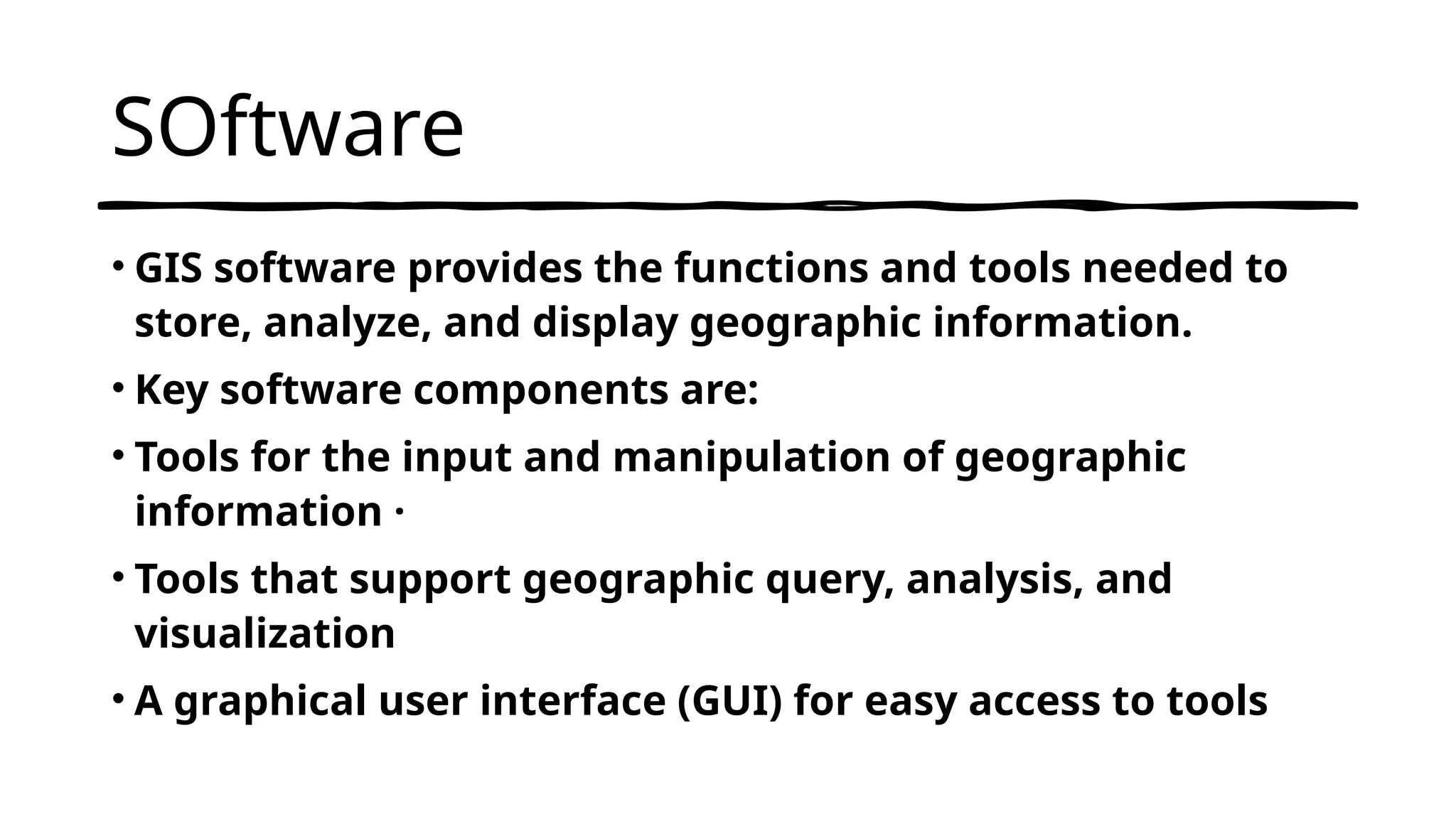 SOftware
• GIS software provides the functions and tools needed to
store, analyze, and display geographic information.
• Key software components are:
• Tools for the input and manipulation of geographic
information ·
• Tools that support geographic query, analysis, and
visualization
• A graphical user interface (GUI) for easy access to tools
 