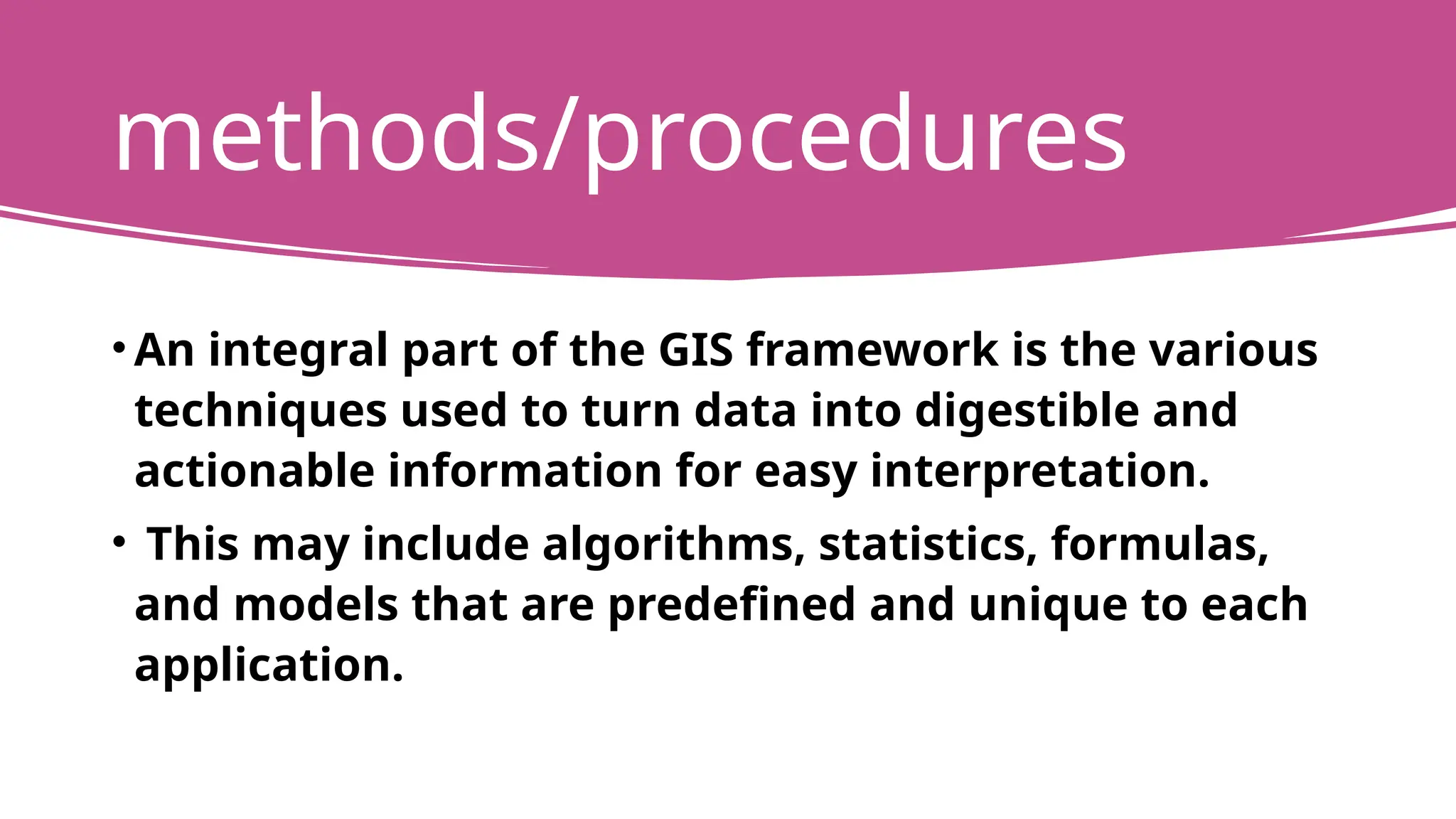 methods/procedures
• An integral part of the GIS framework is the various
techniques used to turn data into digestible and
actionable information for easy interpretation.
• This may include algorithms, statistics, formulas,
and models that are predefined and unique to each
application.
 
