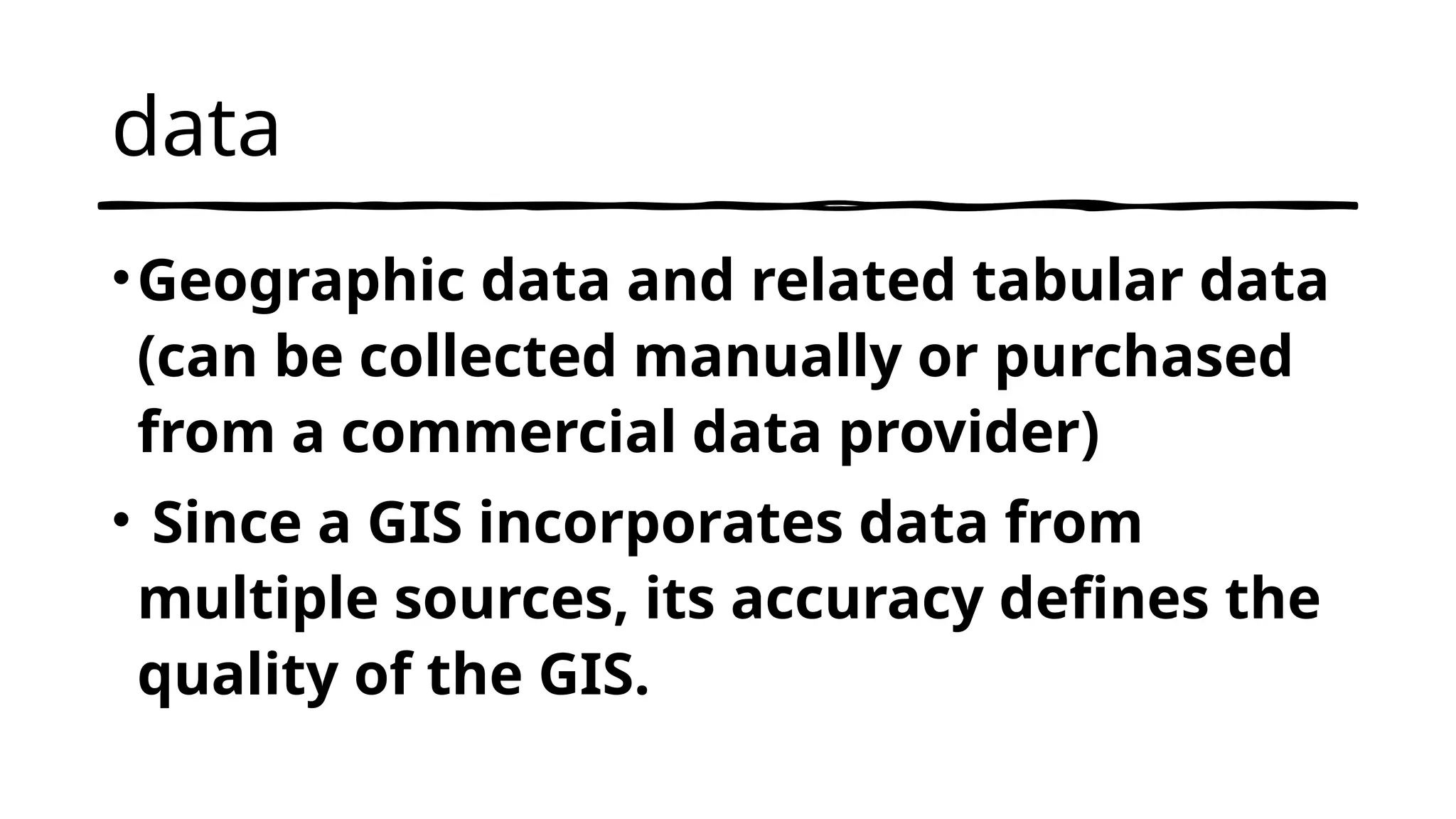 data
•Geographic data and related tabular data
(can be collected manually or purchased
from a commercial data provider)
• Since a GIS incorporates data from
multiple sources, its accuracy defines the
quality of the GIS.
 