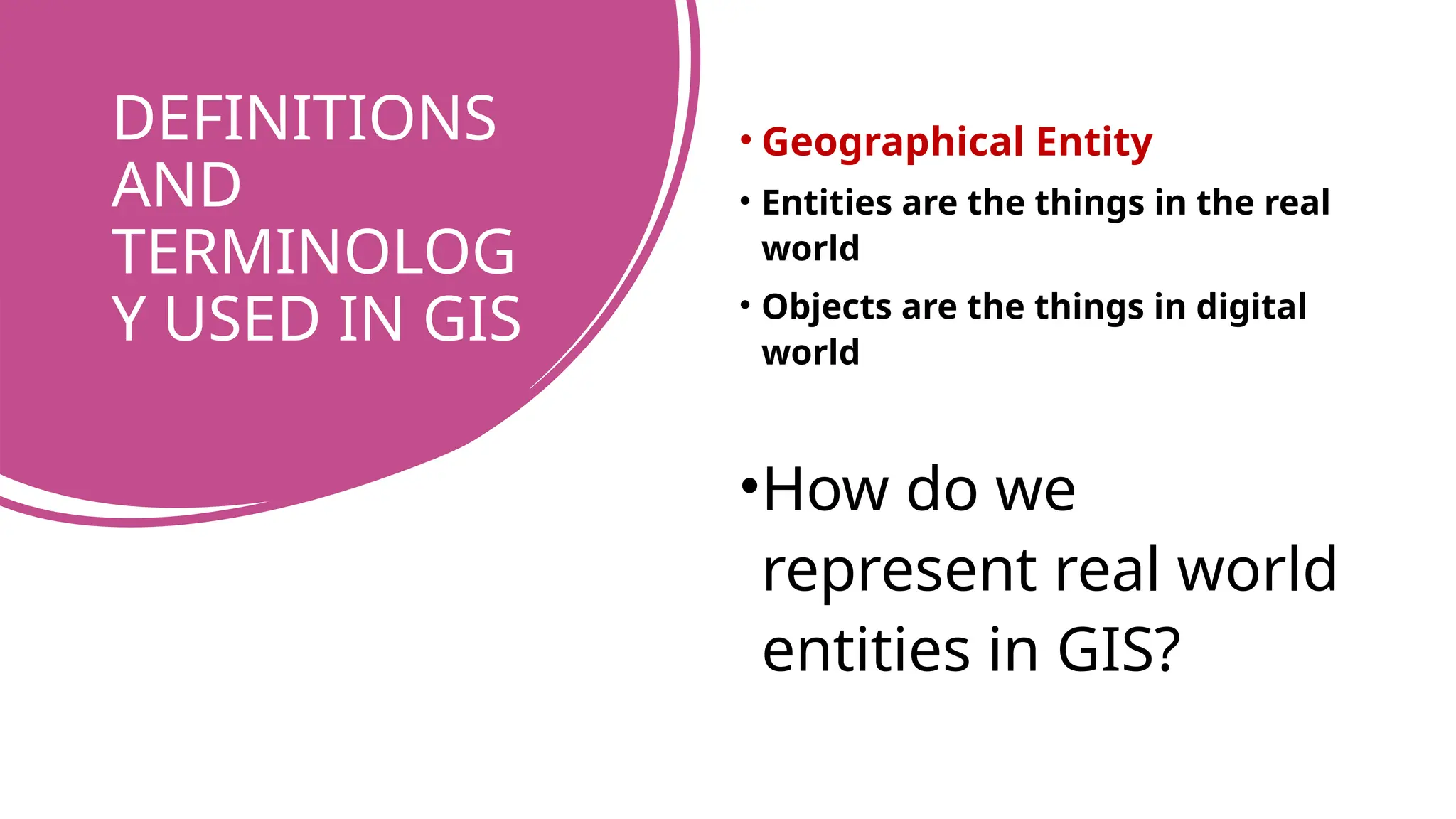 DEFINITIONS
AND
TERMINOLOG
Y USED IN GIS
• Geographical Entity
• Entities are the things in the real
world
• Objects are the things in digital
world
•How do we
represent real world
entities in GIS?
 