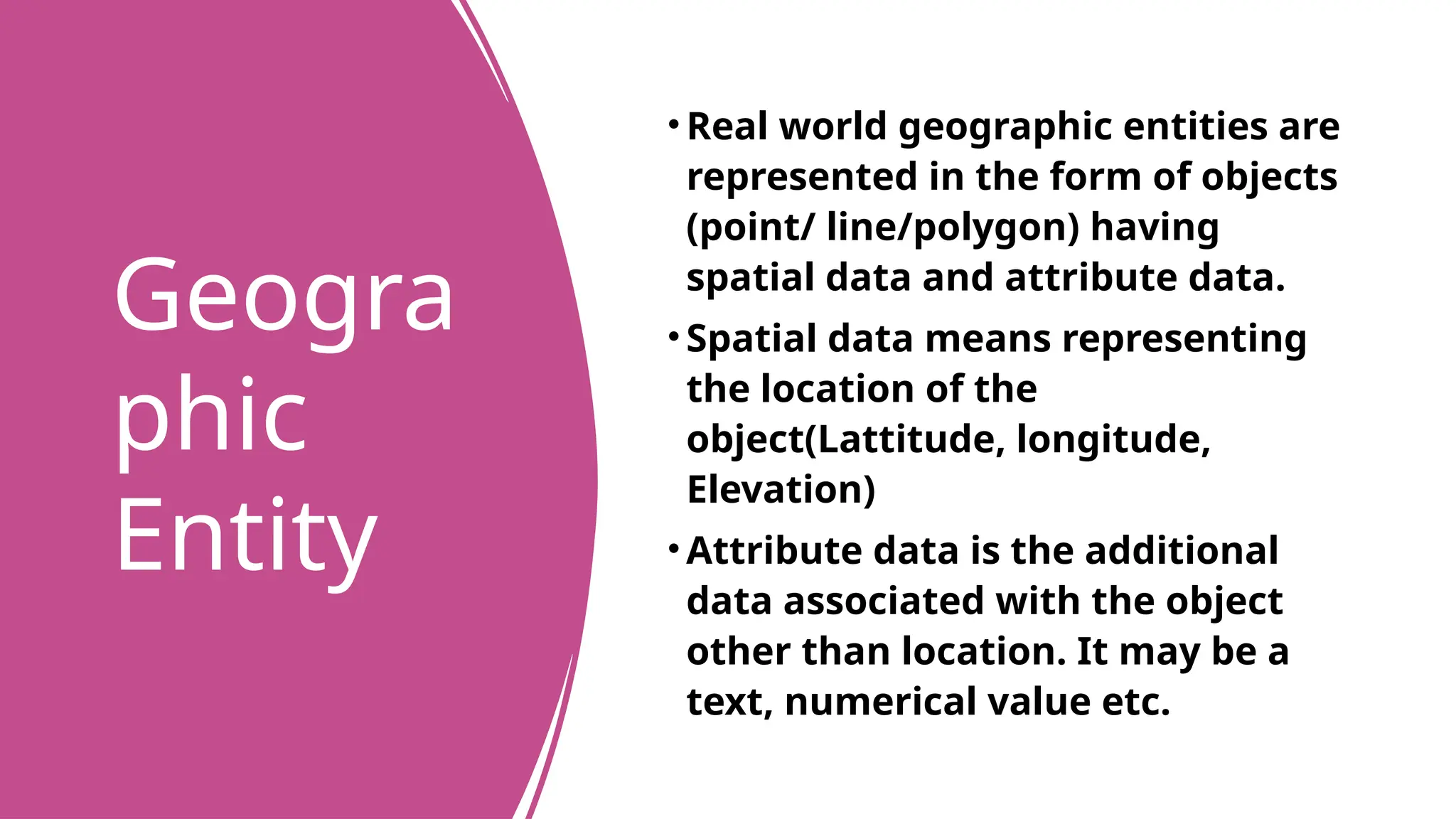 Geogra
phic
Entity
• Real world geographic entities are
represented in the form of objects
(point/ line/polygon) having
spatial data and attribute data.
• Spatial data means representing
the location of the
object(Lattitude, longitude,
Elevation)
• Attribute data is the additional
data associated with the object
other than location. It may be a
text, numerical value etc.
 