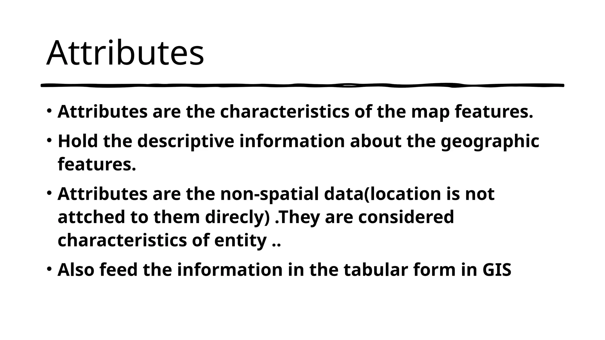 Attributes
• Attributes are the characteristics of the map features.
• Hold the descriptive information about the geographic
features.
• Attributes are the non-spatial data(location is not
attched to them direcly) .They are considered
characteristics of entity ..
• Also feed the information in the tabular form in GIS
 