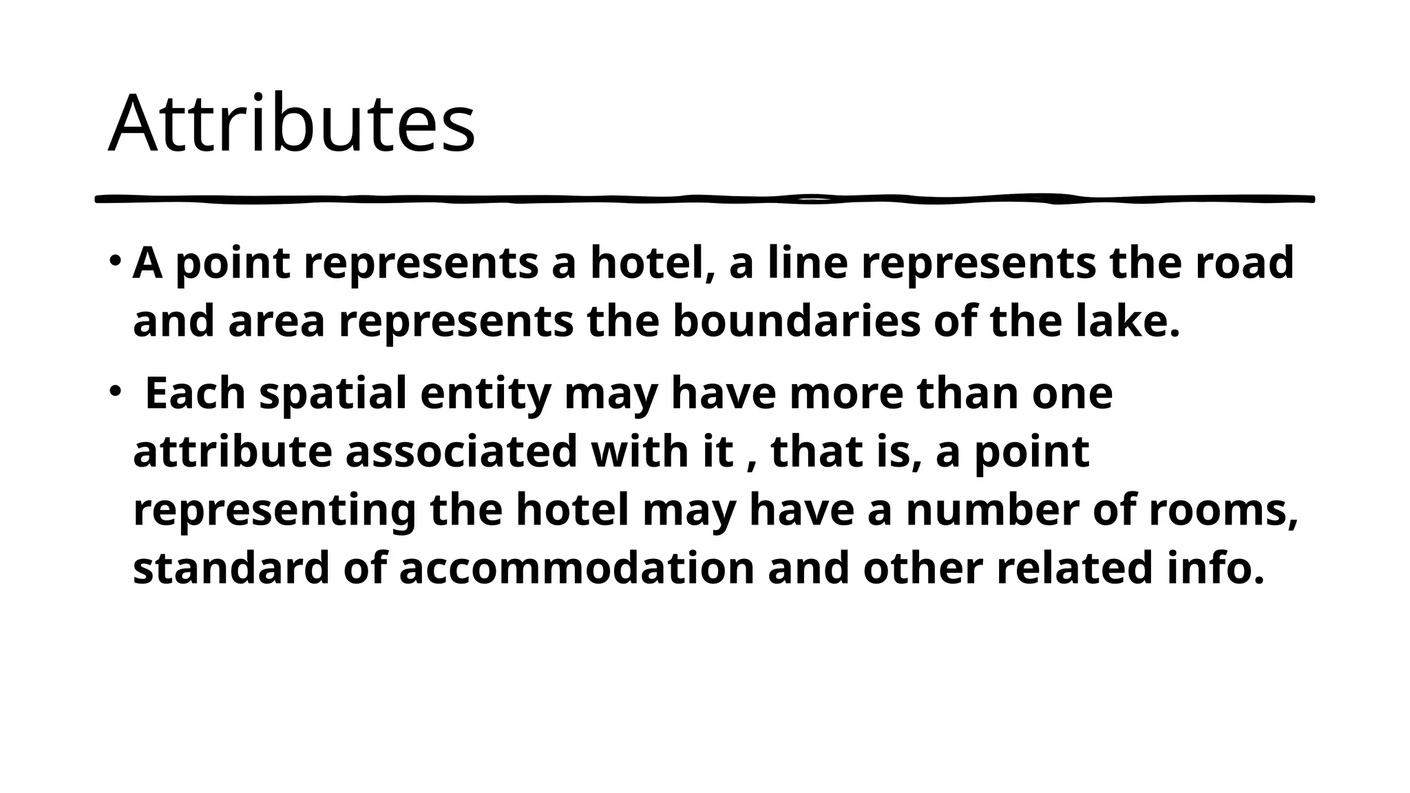 Attributes
• A point represents a hotel, a line represents the road
and area represents the boundaries of the lake.
• Each spatial entity may have more than one
attribute associated with it , that is, a point
representing the hotel may have a number of rooms,
standard of accommodation and other related info.
 