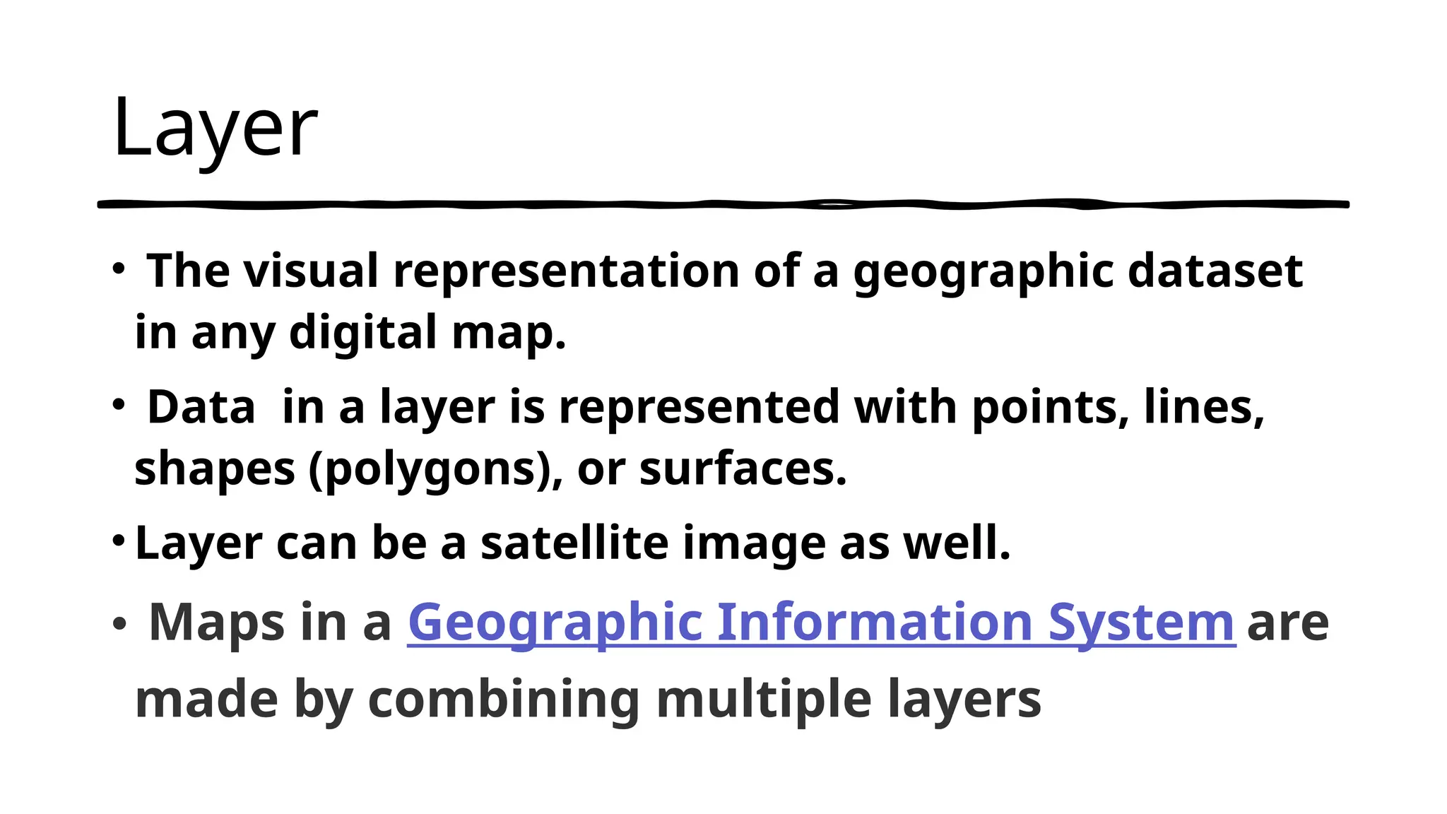 Layer
• The visual representation of a geographic dataset
in any digital map.
• Data in a layer is represented with points, lines,
shapes (polygons), or surfaces.
•Layer can be a satellite image as well.
• Maps in a Geographic Information System are
made by combining multiple layers
 