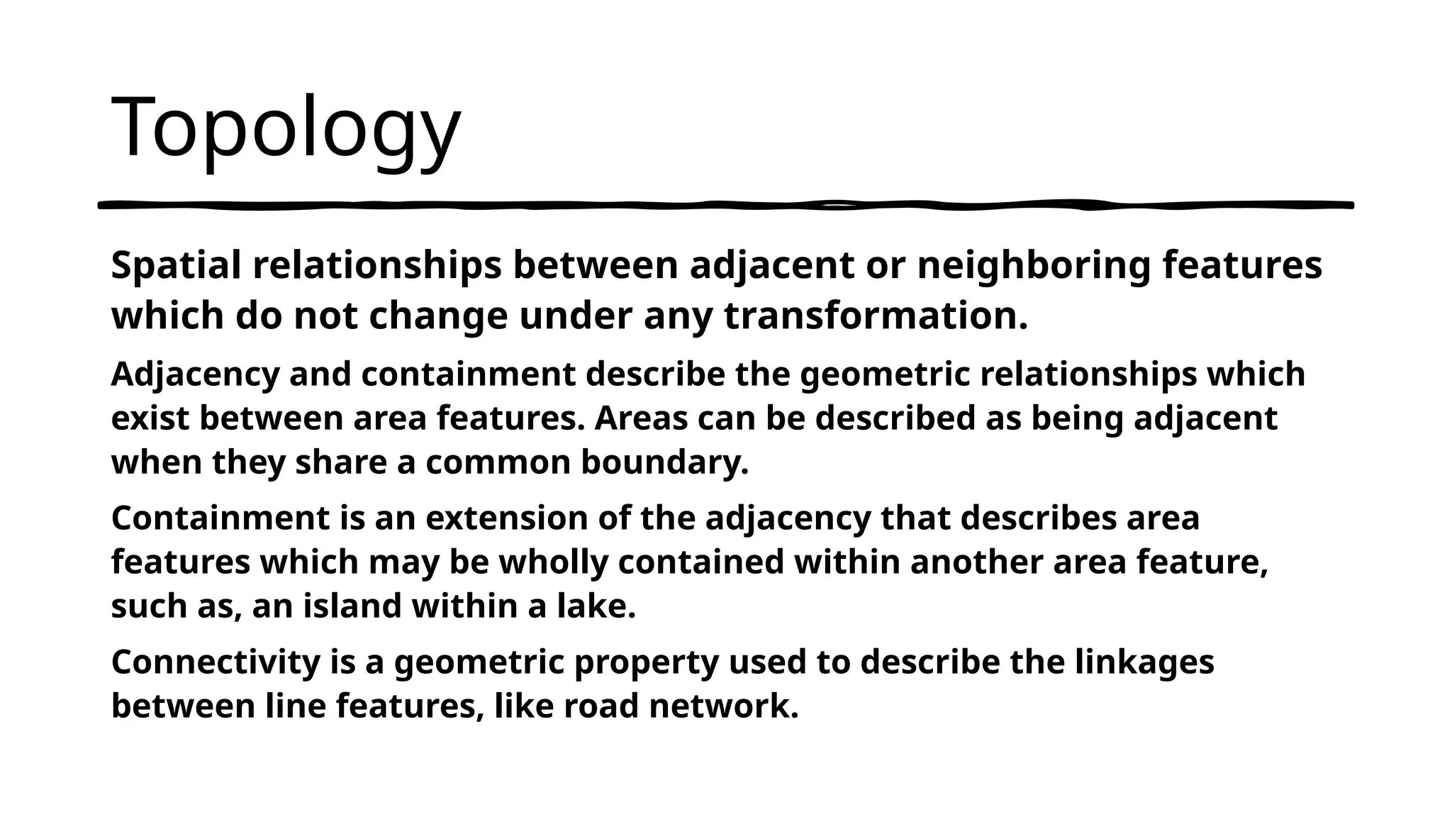 Topology
Spatial relationships between adjacent or neighboring features
which do not change under any transformation.
Adjacency and containment describe the geometric relationships which
exist between area features. Areas can be described as being adjacent
when they share a common boundary.
Containment is an extension of the adjacency that describes area
features which may be wholly contained within another area feature,
such as, an island within a lake.
Connectivity is a geometric property used to describe the linkages
between line features, like road network.
 