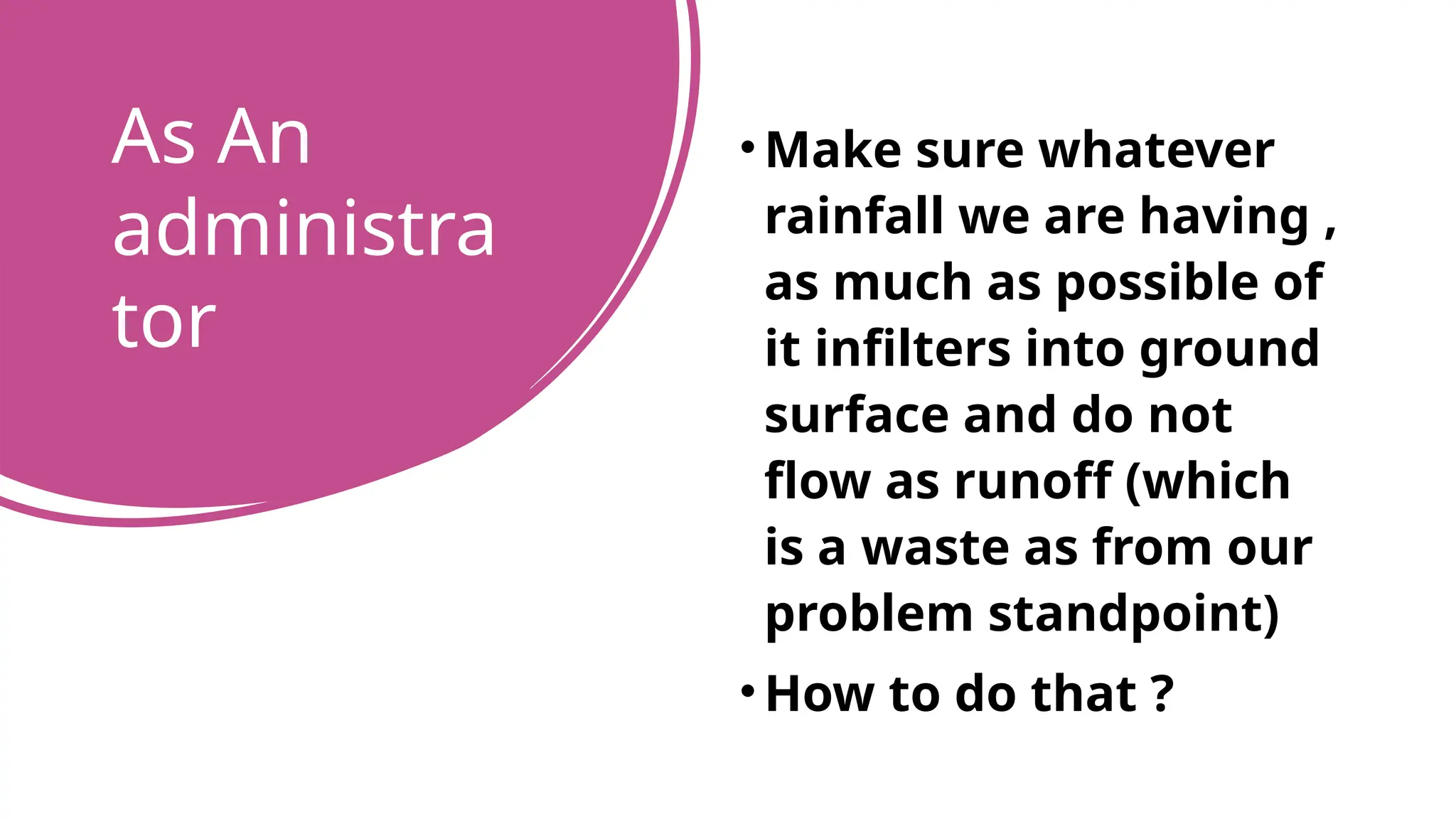 As An
administra
tor
•Make sure whatever
rainfall we are having ,
as much as possible of
it infilters into ground
surface and do not
flow as runoff (which
is a waste as from our
problem standpoint)
•How to do that ?
 