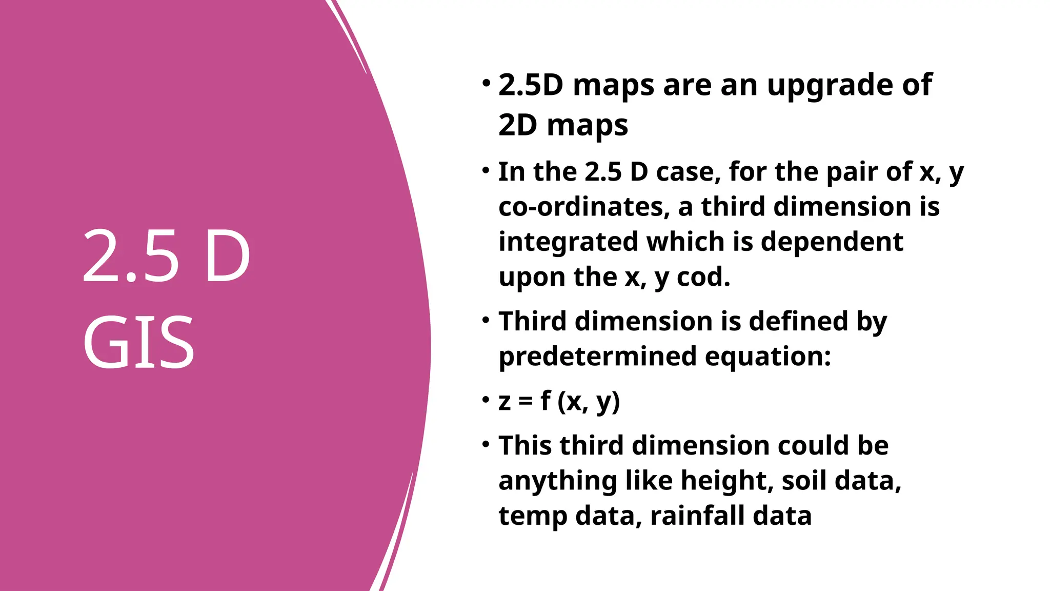2.5 D
GIS
• 2.5D maps are an upgrade of
2D maps
• In the 2.5 D case, for the pair of x, y
co-ordinates, a third dimension is
integrated which is dependent
upon the x, y cod.
• Third dimension is defined by
predetermined equation:
• z = f (x, y)
• This third dimension could be
anything like height, soil data,
temp data, rainfall data
 