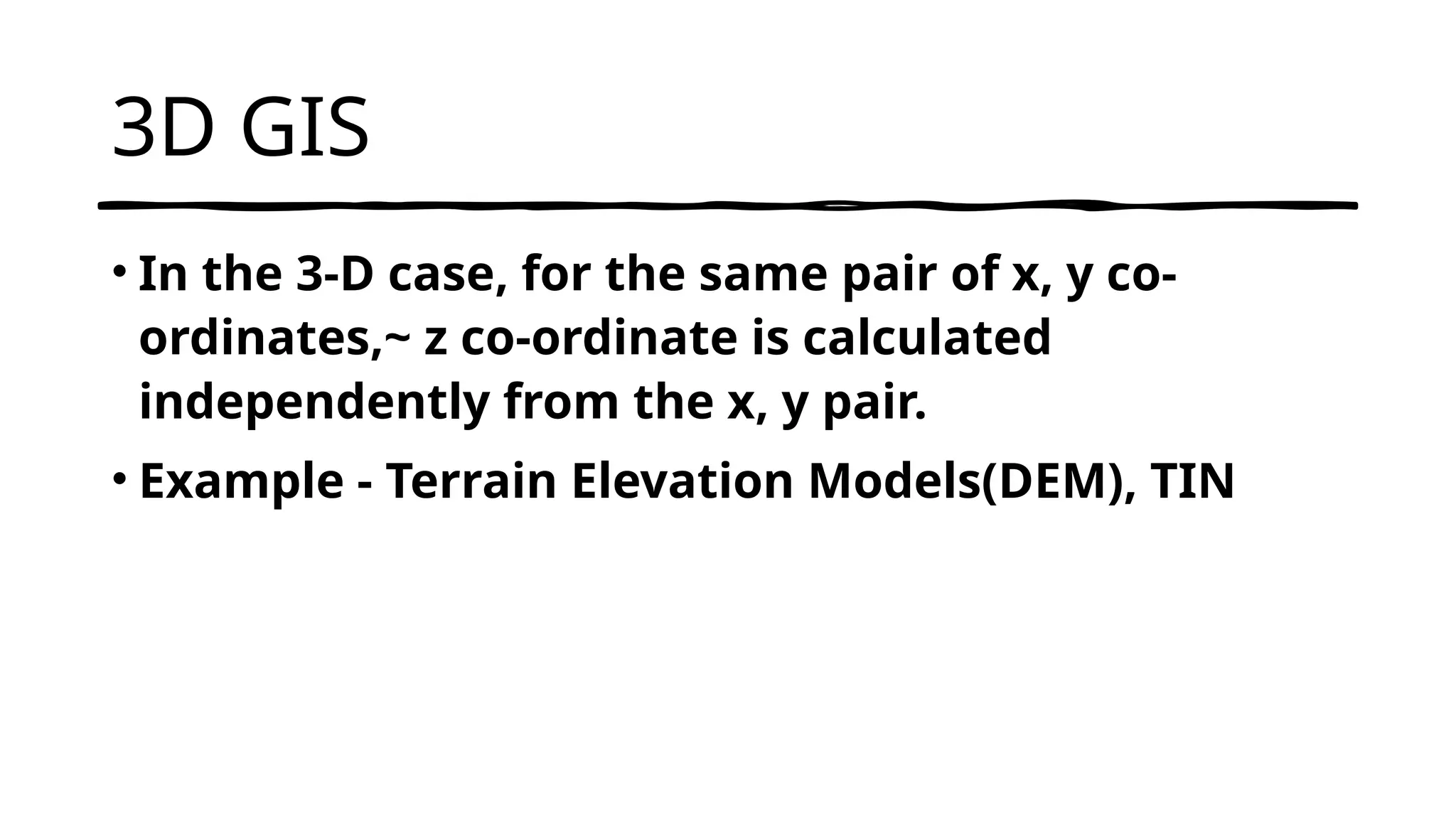 3D GIS
• In the 3-D case, for the same pair of x, y co-
ordinates,~ z co-ordinate is calculated
independently from the x, y pair.
• Example - Terrain Elevation Models(DEM), TIN
 