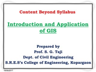 Introduction and Application
of GIS
Prepared by
Prof. S. G. Taji
Dept. of Civil Engineering
S.R.E.S’s College of Engineering, Kopargaon
Content Beyond Syllabus
18/09/2017
 