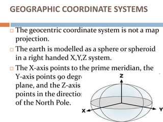 GEOGRAPHIC COORDINATE SYSTEMS
 The geocentric coordinate system is not a map
projection.
 The earth is modelled as a sph...