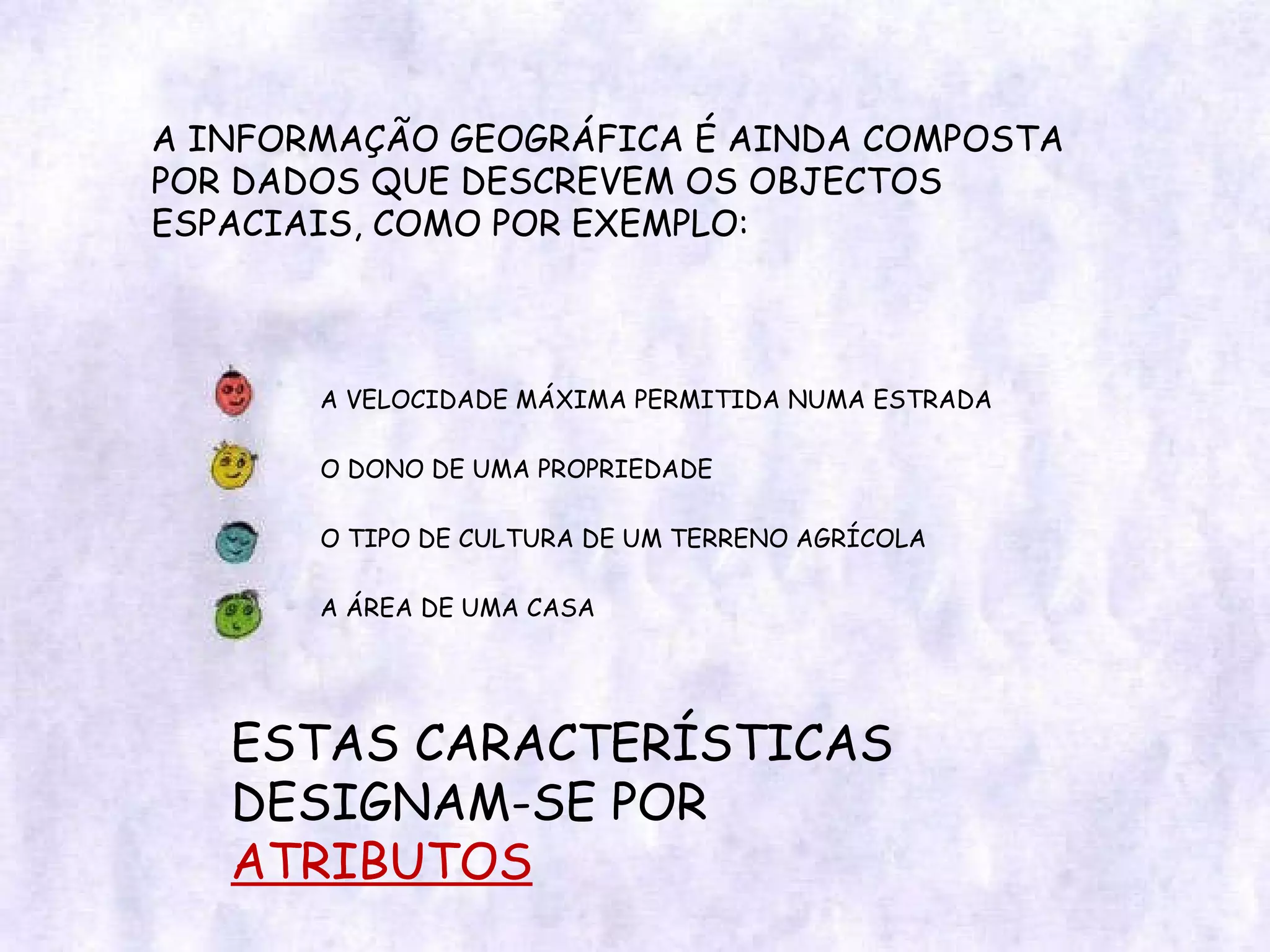 A INFORMAÇÃO GEOGRÁFICA É AINDA COMPOSTA POR DADOS QUE DESCREVEM OS OBJECTOS ESPACIAIS, COMO POR EXEMPLO: A VELOCIDADE MÁXIMA PERMITIDA NUMA ESTRADA O DONO DE UMA PROPRIEDADE O TIPO DE CULTURA DE UM TERRENO AGRÍCOLA A ÁREA DE UMA CASA ESTAS CARACTERÍSTICAS DESIGNAM-SE POR ATRIBUTOS 