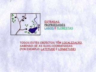 ESTRADAS ,  PROPRIEDADES LAGOS  E  FLORESTAS TODOS ESTES OBJECTOS TÊM  LOCALIZAÇÃO , SABENDO-SE AS SUAS COORDENADAS (POR EXEMPLO:  LATITUDE  E  LONGITUDE) 